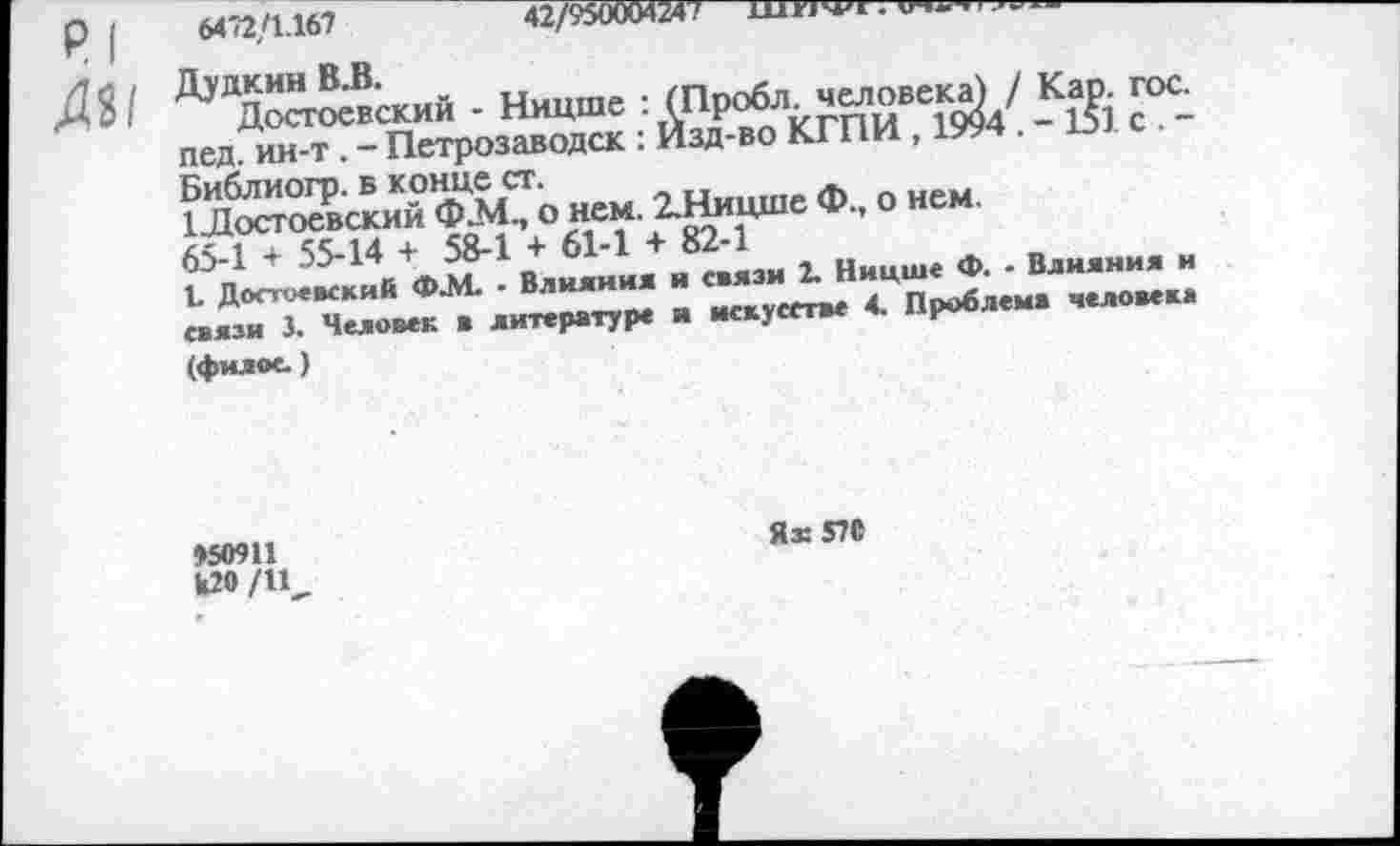 ﻿₽| м
. гос.
I. с. -
6472/1.167	42/950004247—Шн^1.	____
Дудкин В.В.
Достоевский - Ницше : (Пробл. человека) / Кар. пед. ин-т. - Петрозаводск : Изд-во КГПИ , 1994. - 151 Библиогр. в конце ст.
1 Лостоевский Ф.М., о нем. 2.Ницше Ф., о нем. 65-1 + 55-14 + 58-1 + 61-1 + 82-1
I. Достоевский Ф.М. - Влияния и связи 2. Ницше <Х>. - Влияния и связи 3. Человек в литературе и искусстве 4. Проблема человека (филое.)
»50911
Я® 570
к20 /11,